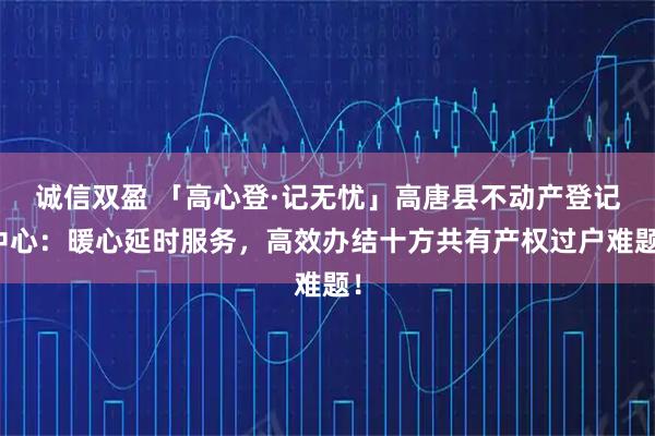 诚信双盈 「高心登·记无忧」高唐县不动产登记中心：暖心延时服务，高效办结十方共有产权过户难题！