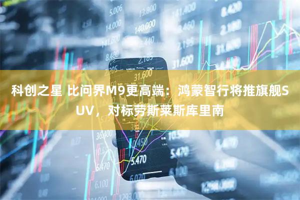 科创之星 比问界M9更高端：鸿蒙智行将推旗舰SUV，对标劳斯莱斯库里南
