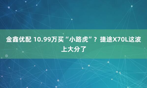 金鑫优配 10.99万买“小路虎”？捷途X70L这波上大分了