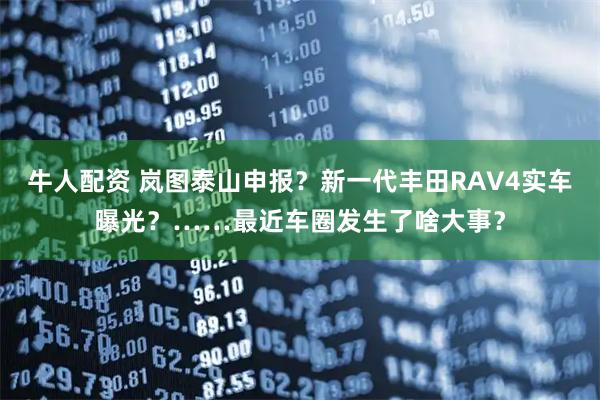 牛人配资 岚图泰山申报？新一代丰田RAV4实车曝光？……最近车圈发生了啥大事？
