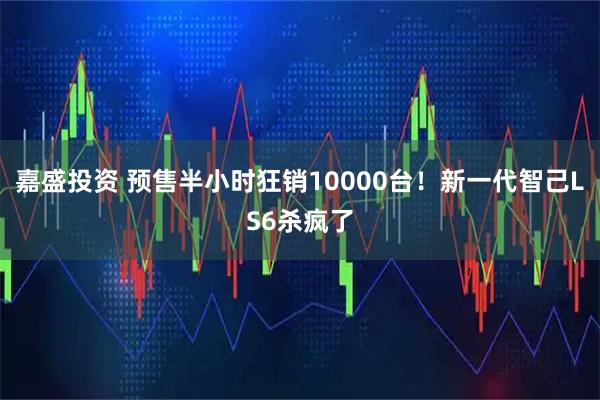 嘉盛投资 预售半小时狂销10000台！新一代智己LS6杀疯了