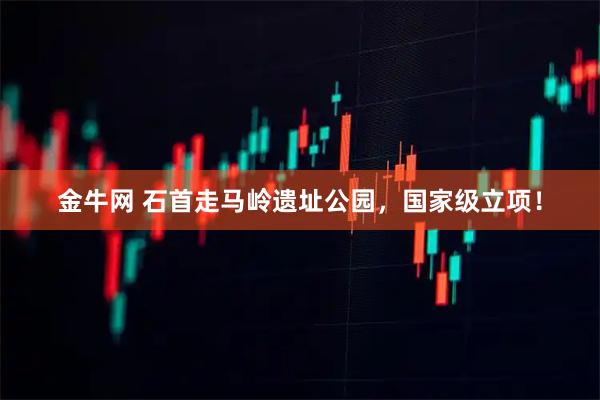 金牛网 石首走马岭遗址公园，国家级立项！