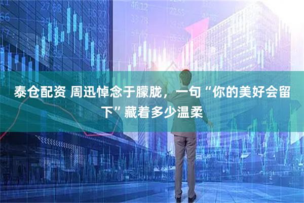 泰仓配资 周迅悼念于朦胧，一句“你的美好会留下”藏着多少温柔