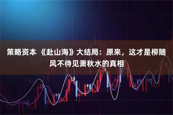 策略资本 《赴山海》大结局：原来，这才是柳随风不待见萧秋水的真相