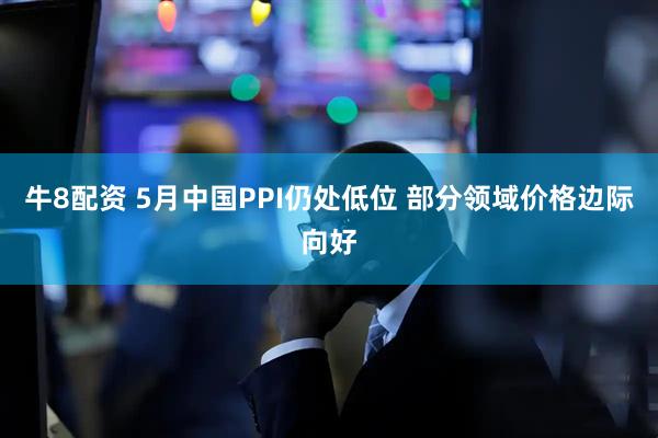 牛8配资 5月中国PPI仍处低位 部分领域价格边际向好
