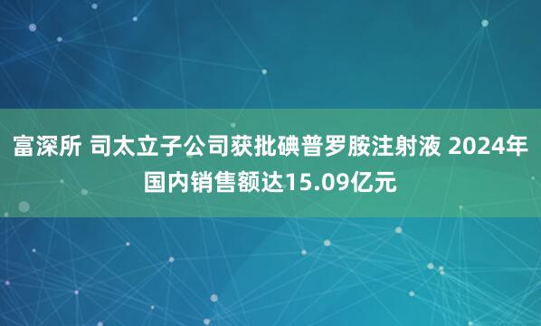 富深所 司太立子公司获批碘普罗胺注射液 2024年国内销售额达15.09亿元