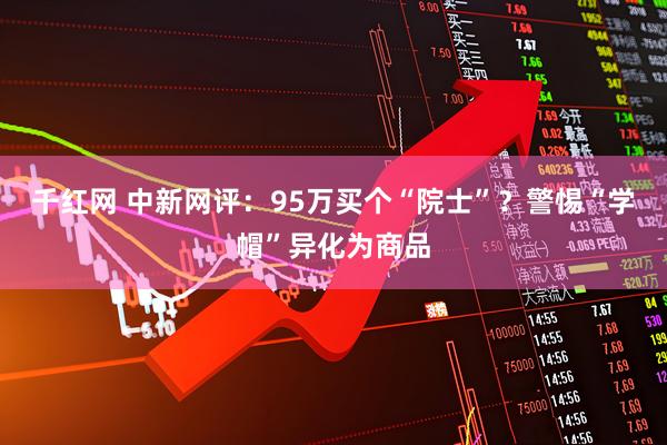 千红网 中新网评：95万买个“院士”？警惕“学帽”异化为商品