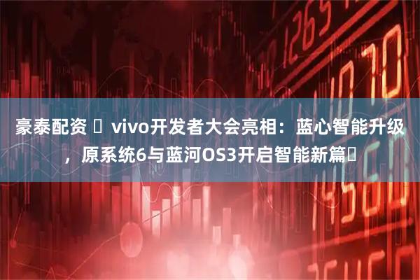 豪泰配资 ​vivo开发者大会亮相：蓝心智能升级，原系统6与蓝河OS3开启智能新篇​