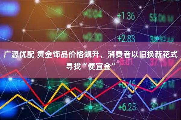 广源优配 黄金饰品价格飙升，消费者以旧换新花式寻找“便宜金”