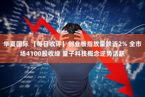 华夏国际 【每日收评】创业板指放量跌近2% 全市场4100股收绿 量子科技概念逆势活跃