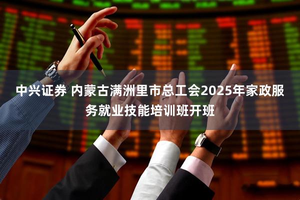中兴证券 内蒙古满洲里市总工会2025年家政服务就业技能培训班开班