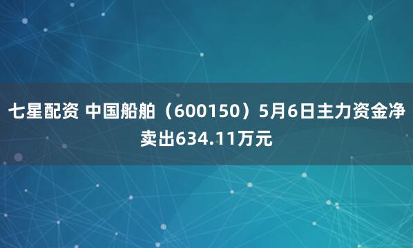 七星配资 中国船舶（600150）5月6日主力资金净卖出634.11万元