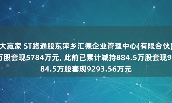 大赢家 ST路通股东萍乡汇德企业管理中心(有限合伙)拟减持400万股套现5784万元, 此前已累计减持884.5万股套现9293.56万元