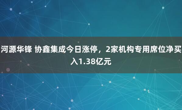 河源华锋 协鑫集成今日涨停，2家机构专用席位净买入1.38亿元