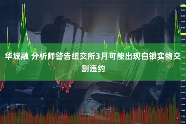 华城融 分析师警告纽交所3月可能出现白银实物交割违约
