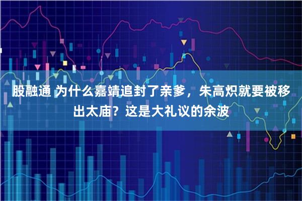 股融通 为什么嘉靖追封了亲爹，朱高炽就要被移出太庙？这是大礼议的余波