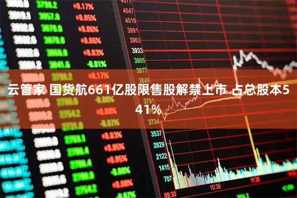 云管家 国货航661亿股限售股解禁上市 占总股本541%