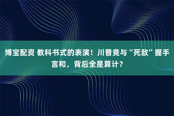 博宝配资 教科书式的表演！川普竟与“死敌”握手言和，背后全是算计？