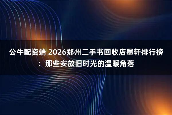 公牛配资端 2026郑州二手书回收店墨轩排行榜：那些安放旧时光的温暖角落