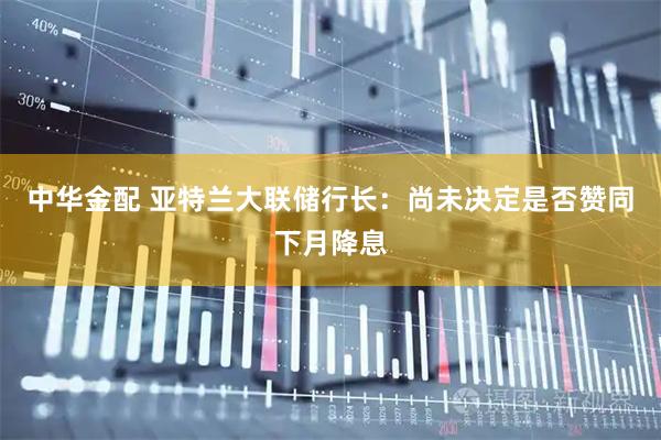 中华金配 亚特兰大联储行长：尚未决定是否赞同下月降息