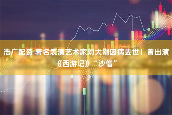 浩广配资 著名表演艺术家刘大刚因病去世！曾出演《西游记》“沙僧”