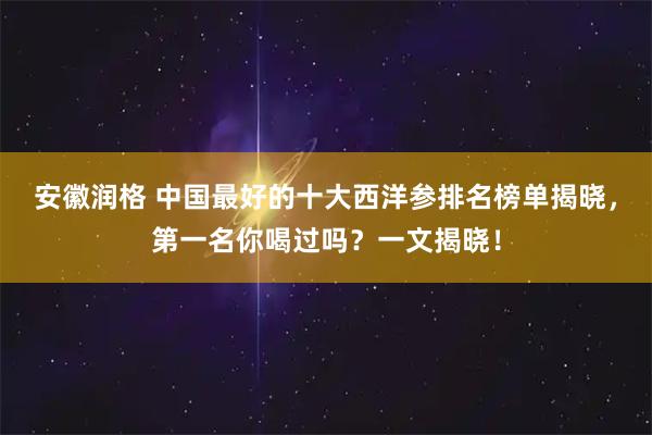 安徽润格 中国最好的十大西洋参排名榜单揭晓，第一名你喝过吗？一文揭晓！