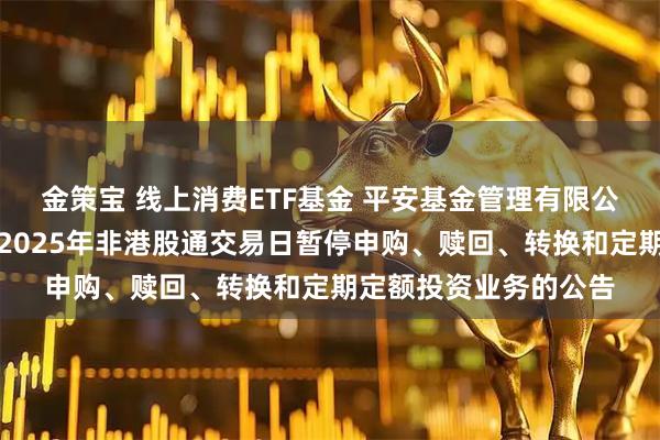 金策宝 线上消费ETF基金 平安基金管理有限公司关于旗下部分基金2025年非港股通交易日暂停申购、赎回、转换和定期定额投资业务的公告