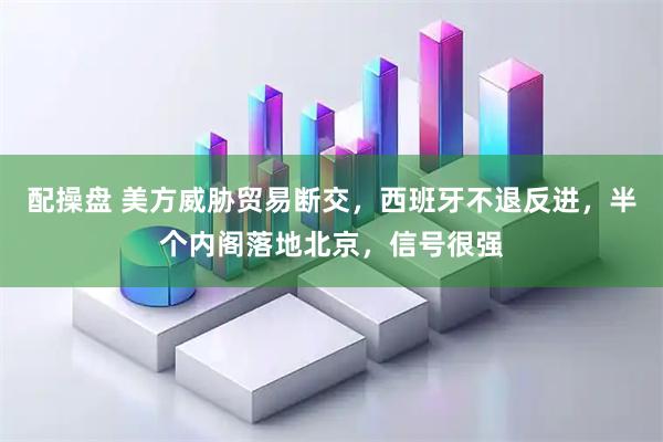 配操盘 美方威胁贸易断交，西班牙不退反进，半个内阁落地北京，信号很强