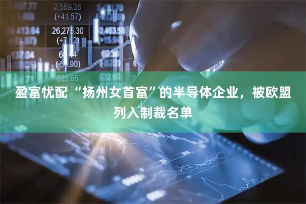 盈富忧配 “扬州女首富”的半导体企业，被欧盟列入制裁名单