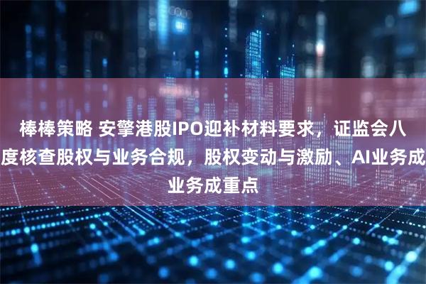 棒棒策略 安擎港股IPO迎补材料要求，证监会八大维度核查股权与业务合规，股权变动与激励、AI业务成重点