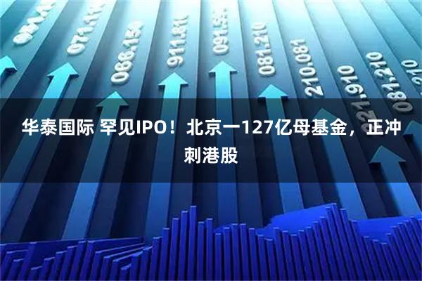 华泰国际 罕见IPO！北京一127亿母基金，正冲刺港股