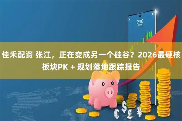 佳禾配资 张江，正在变成另一个硅谷？2026最硬核板块PK + 规划落地跟踪报告