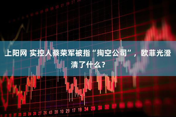 上阳网 实控人蔡荣军被指“掏空公司”，欧菲光澄清了什么？